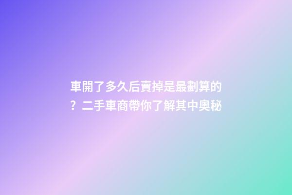 車開了多久后賣掉是最劃算的？二手車商帶你了解其中奧秘